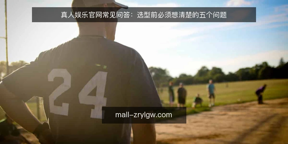 真人娱乐官网常见问答：选型前必须想清楚的五个问题 — 真人娱乐官网到底需要解决什么问题？ 配图